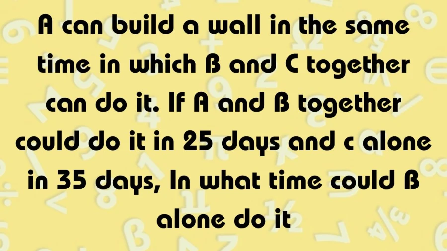 Let's dive into a building mystery together! A, B, and C are working on a wall. A and B take 25 days, and A is as fast as B and C together. Can you crack the code and figure out how many days B would take to build the wall solo?