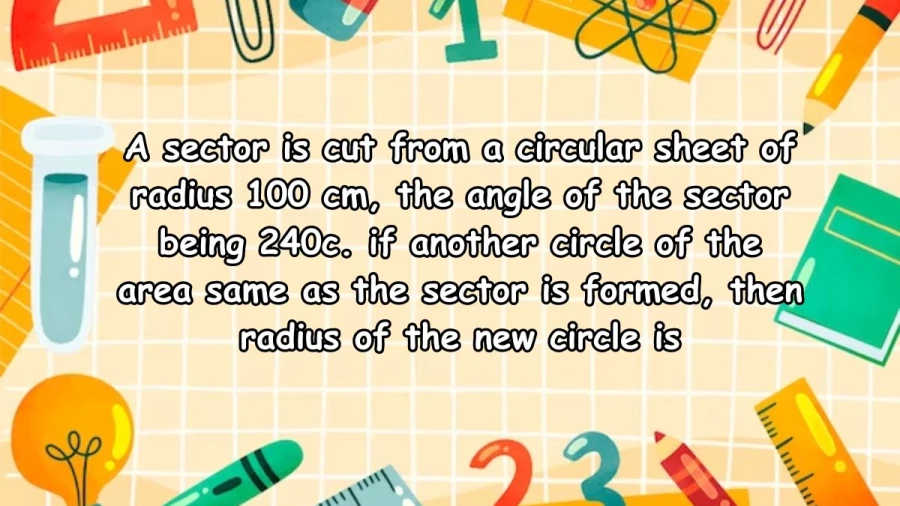 A sector is cut from a circular sheet of radius 100 cm, the angle of the sector being 240c. if another circle of the area same as the sector is formed, then radius of the new circle is 81.65 cm.