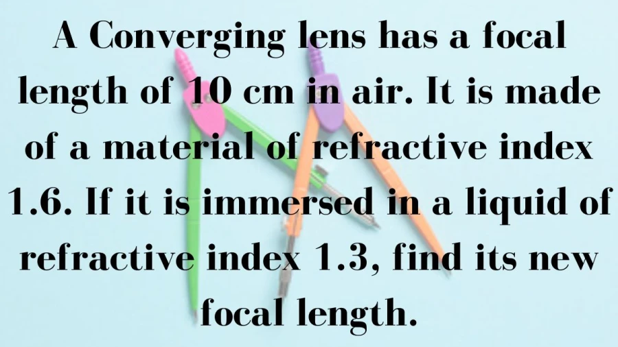 Calculate the new focal length of a converging lens, initially with a focal length of 10 cm in air, when submerged in a liquid with a refractive index of 1.3.