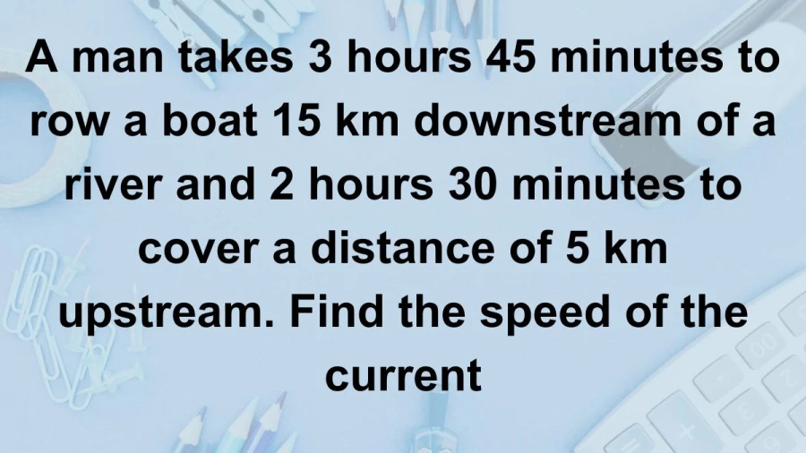 Calculate the current's speed by analyzing a man's rowing times of 3 hours 45 minutes downstream and 2 hours 30 minutes upstream over distances of 15 km and 5 km respectively.