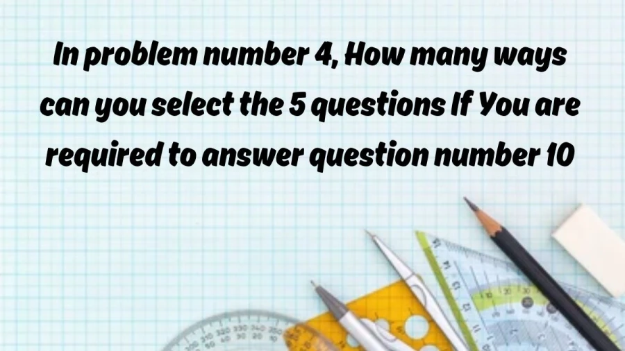 Find out the number of ways to select 5 questions in problem 4 while adhering to the requirement of addressing question 10.
