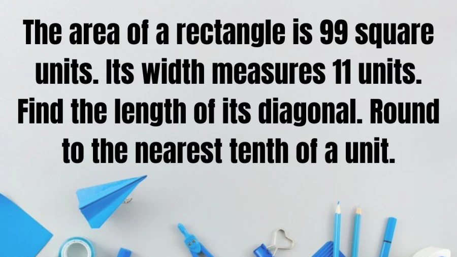 Calculate the diagonal length of a rectangle given its area as 99 square units and width as 11 units. Accurate to the nearest tenth for optimal precision.
