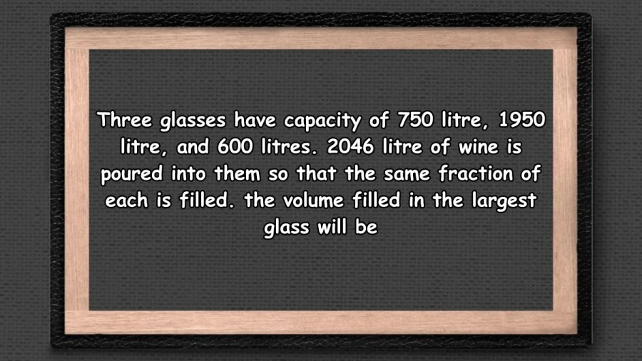 Three glasses have capacity of 750 litre, 1950 litre, and 600 litres. 2046 litre of wine is poured into them so that the same fraction of each is filled. the volume filled in the largest glass will be 1215 litres