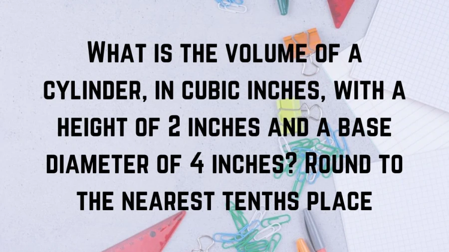 Learn how to determine the volume of a cylinder in cubic inches with a 2-inch height and 4-inch base diameter, rounded to the nearest tenth.